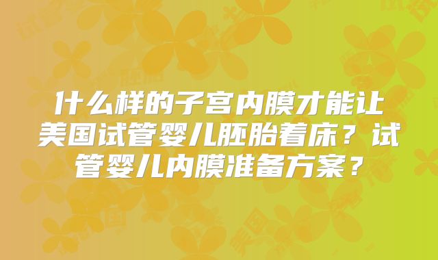 什么样的子宫内膜才能让美国试管婴儿胚胎着床？试管婴儿内膜准备方案？