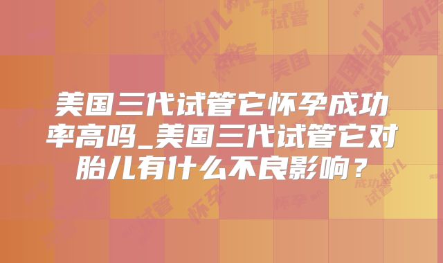美国三代试管它怀孕成功率高吗_美国三代试管它对胎儿有什么不良影响？