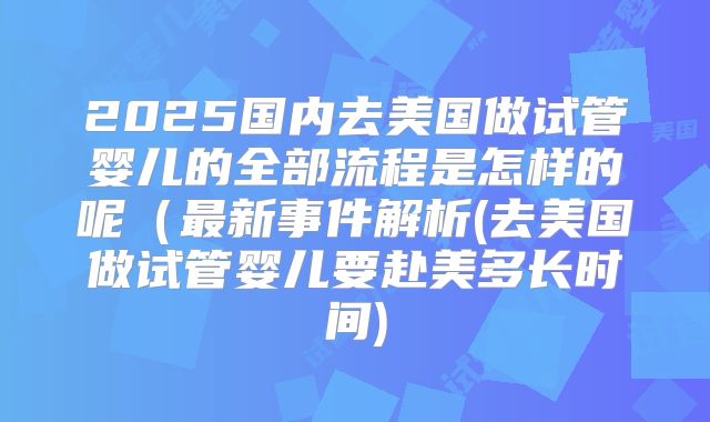 2025国内去美国做试管婴儿的全部流程是怎样的呢（最新事件解析(去美国做试管婴儿要赴美多长时间)