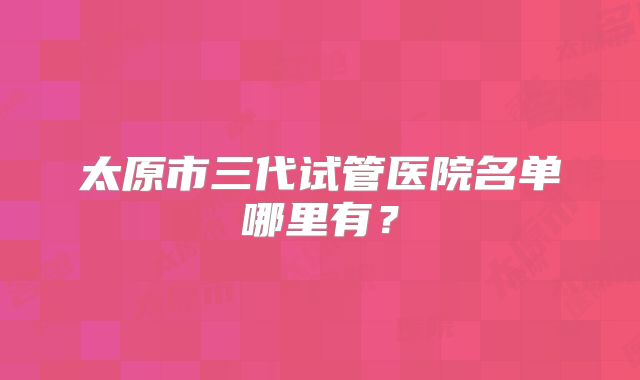 太原市三代试管医院名单哪里有?