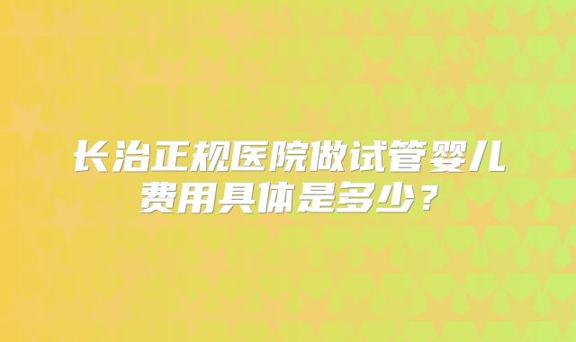 长治正规医院做试管婴儿费用具体是多少?