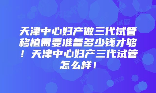 天津中心妇产做三代试管移植需要准备多少钱才够！天津中心妇产三代试管怎么样！