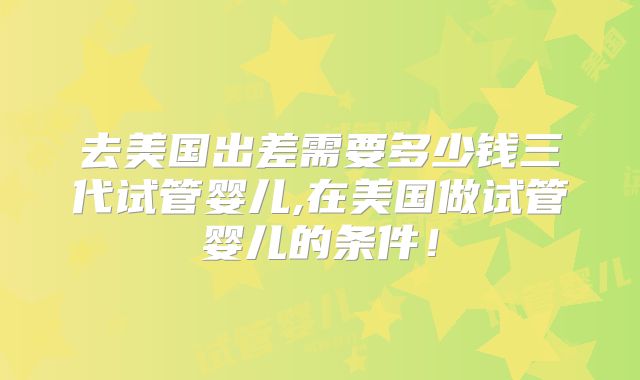 去美国出差需要多少钱三代试管婴儿,在美国做试管婴儿的条件!