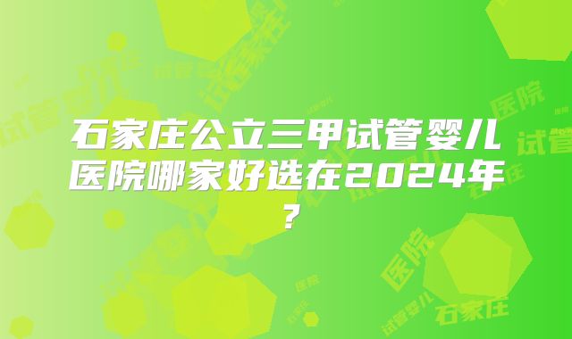 石家庄公立三甲试管婴儿医院哪家好选在2024年?