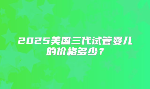 2025美国三代试管婴儿的价格多少？