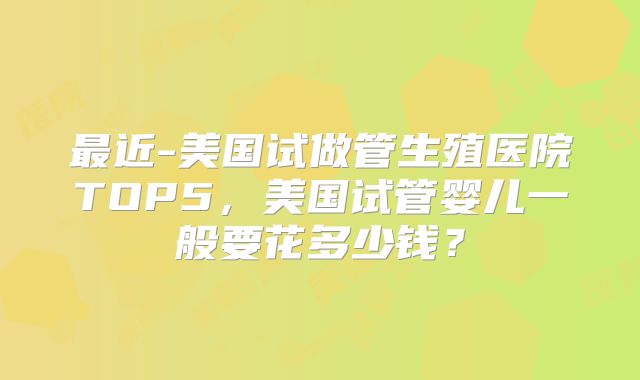 最近-美国试做管生殖医院TOP5，美国试管婴儿一般要花多少钱？