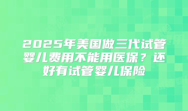 2025年美国做三代试管婴儿费用不能用医保？还好有试管婴儿保险