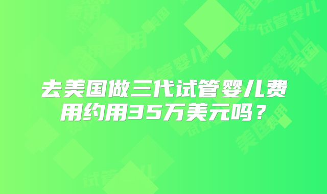 去美国做三代试管婴儿费用约用35万美元吗？