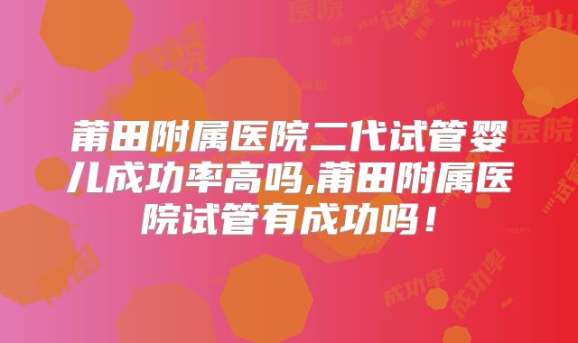 莆田附属医院二代试管婴儿成功率高吗,莆田附属医院试管有成功吗！