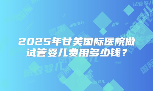 2025年甘美国际医院做试管婴儿费用多少钱？