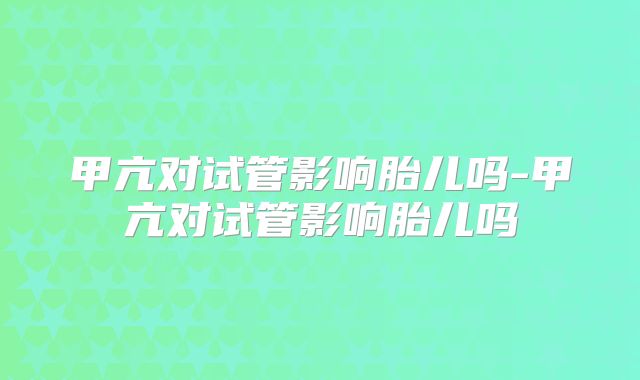 甲亢对试管影响胎儿吗-甲亢对试管影响胎儿吗