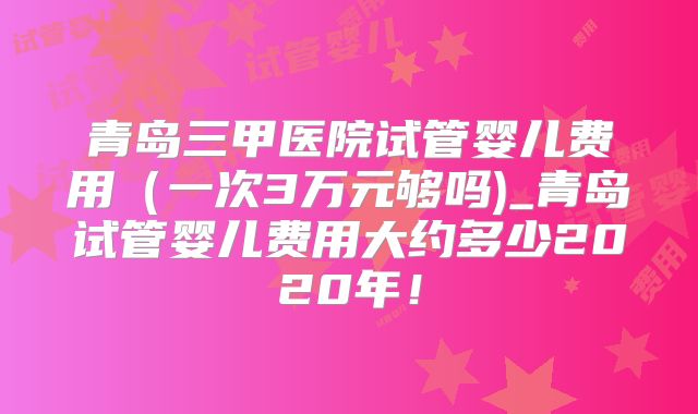 青岛三甲医院试管婴儿费用(一次3万元够吗)_青岛试管婴儿费用大约多少2020年!