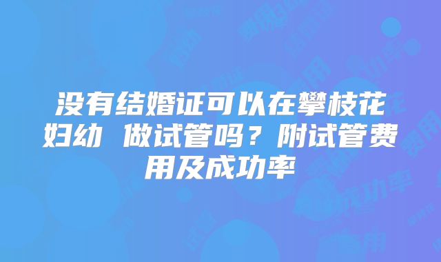 没有结婚证可以在攀枝花妇幼 做试管吗？附试管费用及成功率
