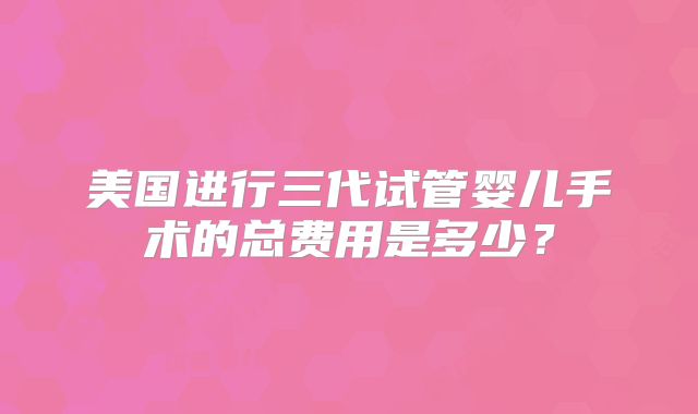 美国进行三代试管婴儿手术的总费用是多少？