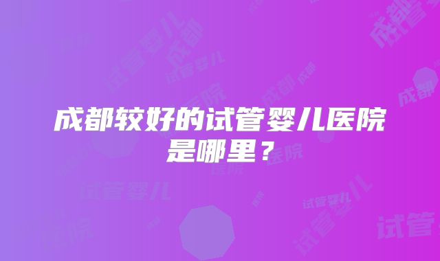 成都较好的试管婴儿医院是哪里？