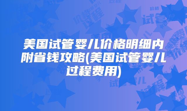 美国试管婴儿价格明细内附省钱攻略(美国试管婴儿过程费用)