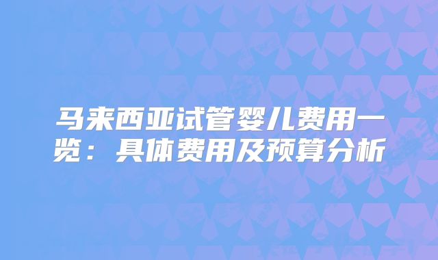 马来西亚试管婴儿费用一览：具体费用及预算分析