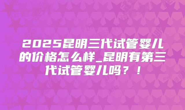 2025昆明三代试管婴儿的价格怎么样_昆明有第三代试管婴儿吗？！