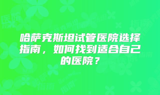 哈萨克斯坦试管医院选择指南,如何找到适合自己的医院?
