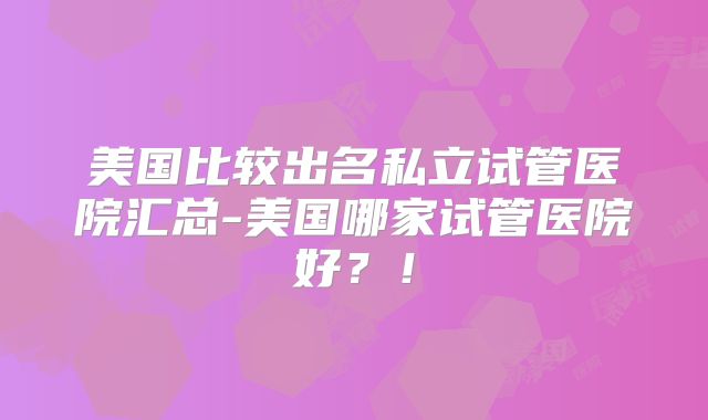 美国比较出名私立试管医院汇总-美国哪家试管医院好？！