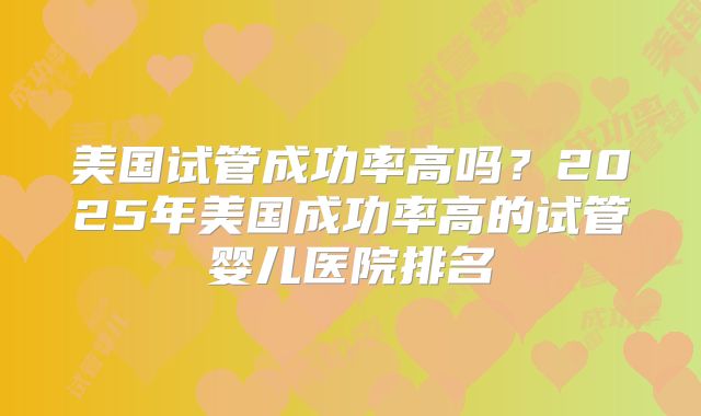 美国试管成功率高吗？2025年美国成功率高的试管婴儿医院排名