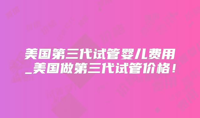 美国第三代试管婴儿费用_美国做第三代试管价格！