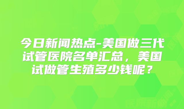 今日新闻热点-美国做三代试管医院名单汇总,美国试做管生殖多少钱呢?