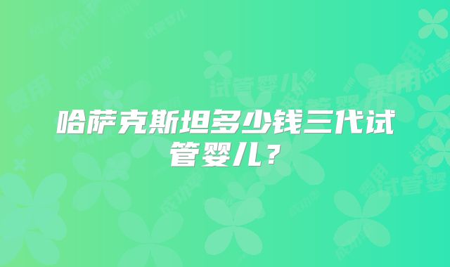 哈萨克斯坦多少钱三代试管婴儿？