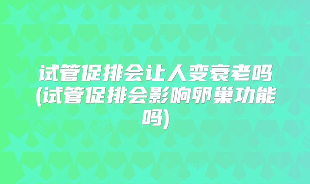 试管促排会让人变衰老吗(试管促排会影响卵巢功能吗)