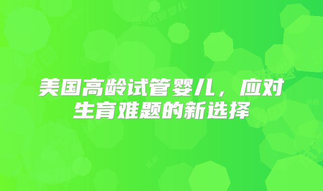 美国高龄试管婴儿，应对生育难题的新选择