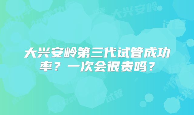 大兴安岭第三代试管成功率？一次会很贵吗？