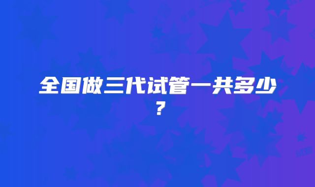 全国做三代试管一共多少？