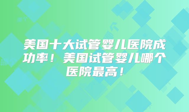 美国十大试管婴儿医院成功率！美国试管婴儿哪个医院最高！