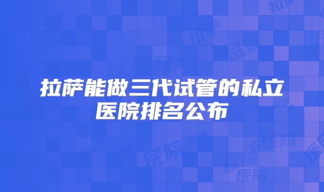 拉萨能做三代试管的私立医院排名公布