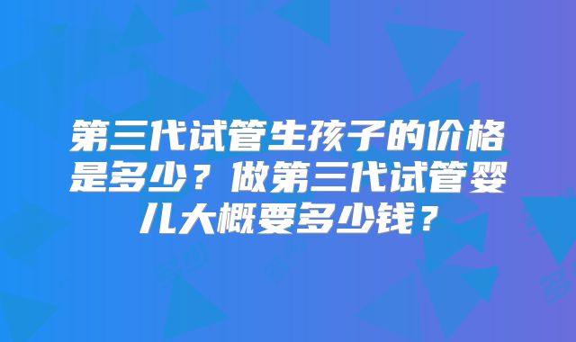 第三代试管生孩子的价格是多少？做第三代试管婴儿大概要多少钱？