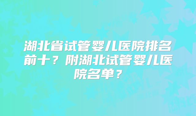 湖北省试管婴儿医院排名前十？附湖北试管婴儿医院名单？