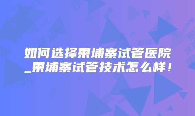 如何选择柬埔寨试管医院_柬埔寨试管技术怎么样！