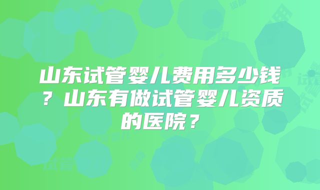 山东试管婴儿费用多少钱？山东有做试管婴儿资质的医院？