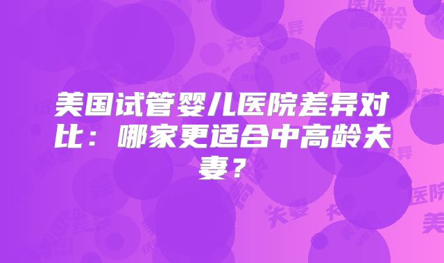 美国试管婴儿医院差异对比：哪家更适合中高龄夫妻？
