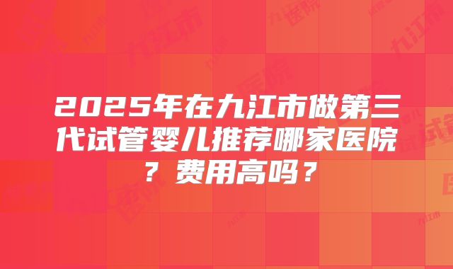 2025年在九江市做第三代试管婴儿推荐哪家医院？费用高吗？