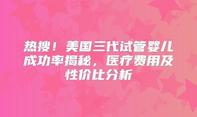 热搜！美国三代试管婴儿成功率揭秘，医疗费用及性价比分析
