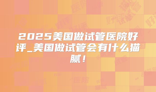 2025美国做试管医院好评_美国做试管会有什么猫腻!