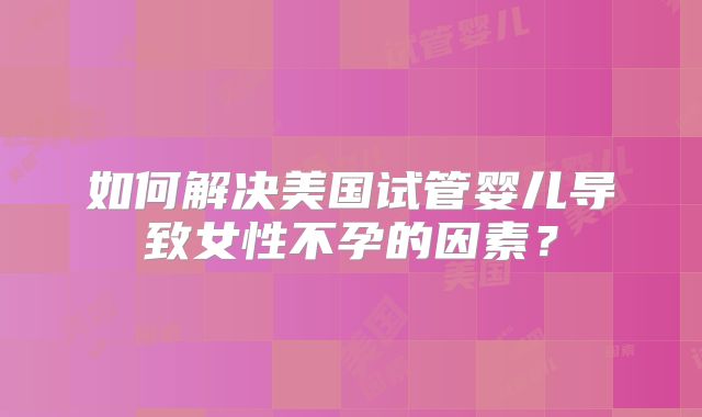 如何解决美国试管婴儿导致女性不孕的因素？