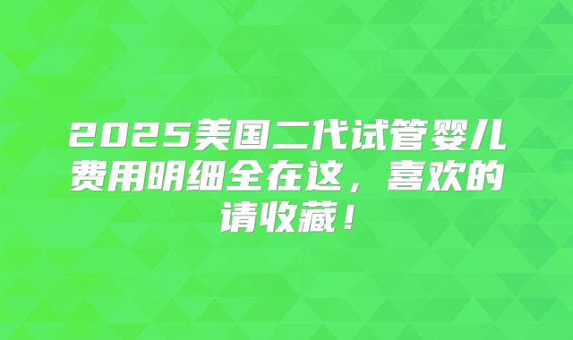 2025美国二代试管婴儿费用明细全在这，喜欢的请收藏！