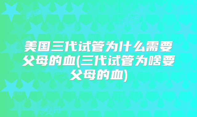 美国三代试管为什么需要父母的血(三代试管为啥要父母的血)