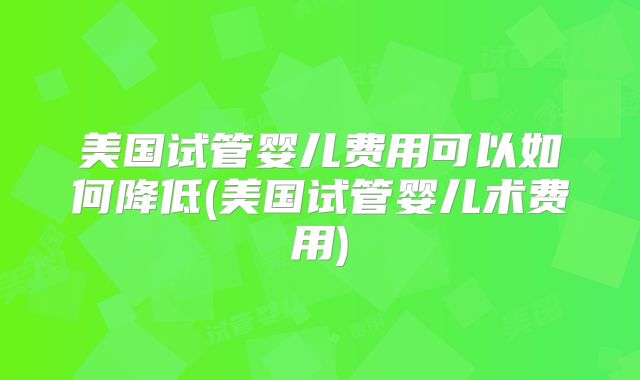 美国试管婴儿费用可以如何降低(美国试管婴儿术费用)