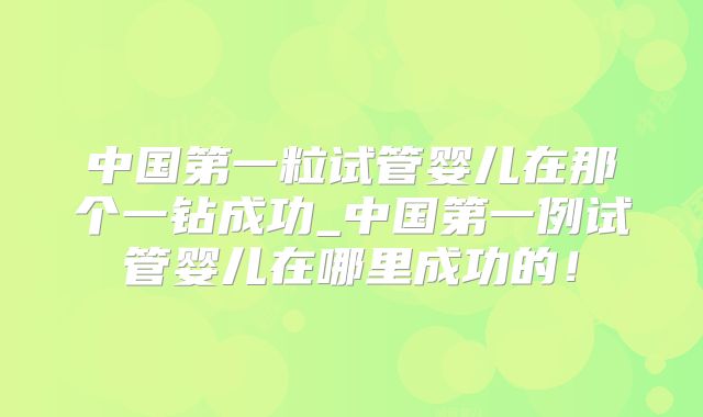 中国第一粒试管婴儿在那个一钻成功_中国第一例试管婴儿在哪里成功的!