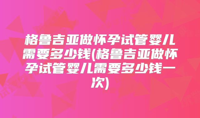 格鲁吉亚做怀孕试管婴儿需要多少钱(格鲁吉亚做怀孕试管婴儿需要多少钱一次)