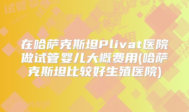 在哈萨克斯坦Plivat医院做试管婴儿大概费用(哈萨克斯坦比较好生殖医院)