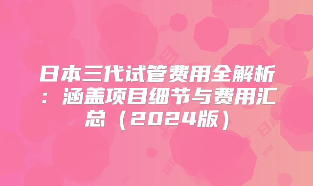 日本三代试管费用全解析:涵盖项目细节与费用汇总(2024版)